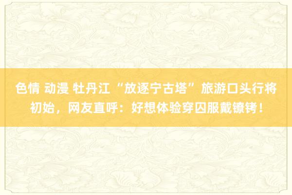 色情 动漫 牡丹江 “放逐宁古塔” 旅游口头行将初始，网友直呼：好想体验穿囚服戴镣铐！