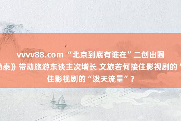 vvvv88.com “北京到底有谁在”二创出圈、《我的阿勒泰》带动旅游东谈主次增长 文旅若何接住影视剧的“泼天流量”？