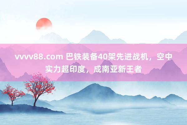 vvvv88.com 巴铁装备40架先进战机，空中实力超印度，成南亚新王者