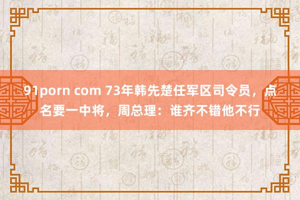 91porn com 73年韩先楚任军区司令员，点名要一中将，周总理：谁齐不错他不行