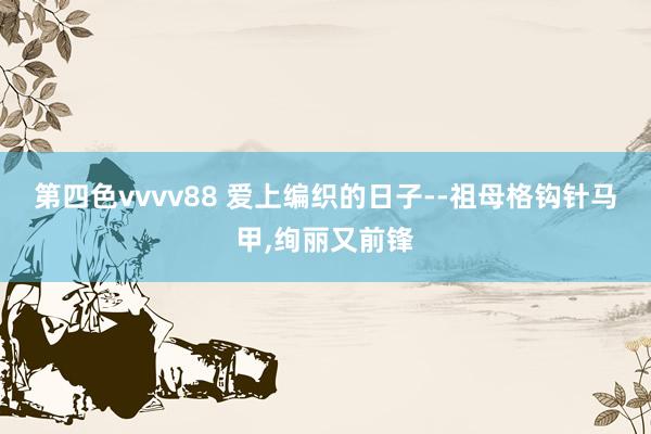 第四色vvvv88 爱上编织的日子--祖母格钩针马甲，绚丽又前锋