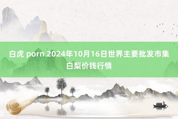 白虎 porn 2024年10月16日世界主要批发市集白梨价钱行情