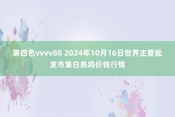 第四色vvvv88 2024年10月16日世界主要批发市集白条鸡价钱行情