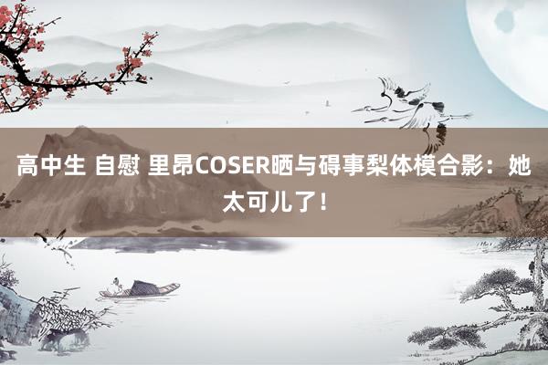 高中生 自慰 里昂COSER晒与碍事梨体模合影：她太可儿了！