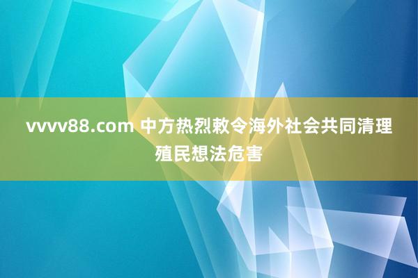 vvvv88.com 中方热烈敕令海外社会共同清理殖民想法危害