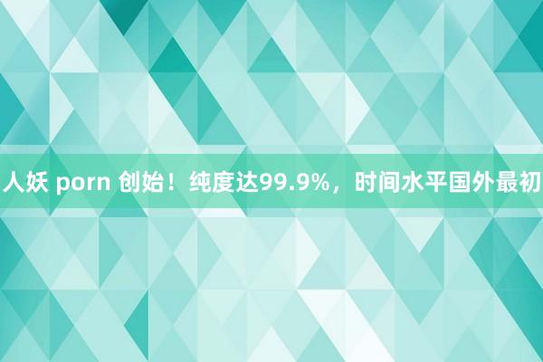 人妖 porn 创始！纯度达99.9%，时间水平国外最初