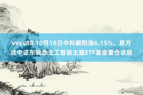 vvvv88 10月18日中科朝阳涨6.15%，易方达中证东说念主工智能主题ETF基金重仓该股