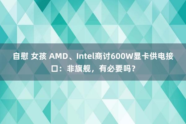 自慰 女孩 AMD、Intel商讨600W显卡供电接口：非旗舰，有必要吗？