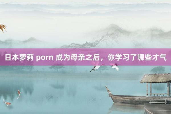 日本萝莉 porn 成为母亲之后，你学习了哪些才气