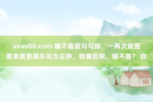 vvvv88.com 睡不着就勾勾脚，一两次就困意来袭更阑东说念主静，转辗反侧，睡不着？ 你