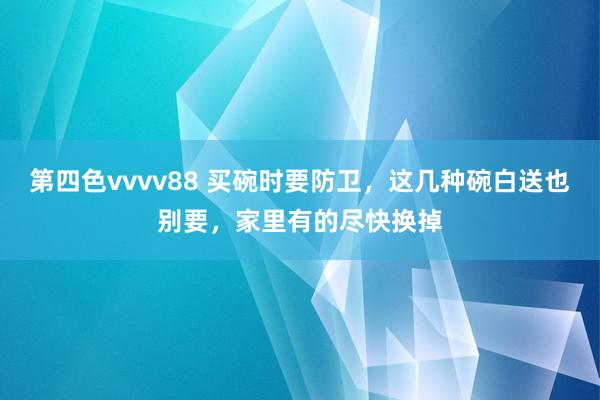 第四色vvvv88 买碗时要防卫，这几种碗白送也别要，家里有的尽快换掉