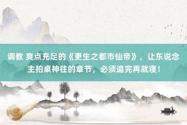 调教 爽点充足的《更生之都市仙帝》，让东说念主拍桌神往的章节，必须追完再就寝！