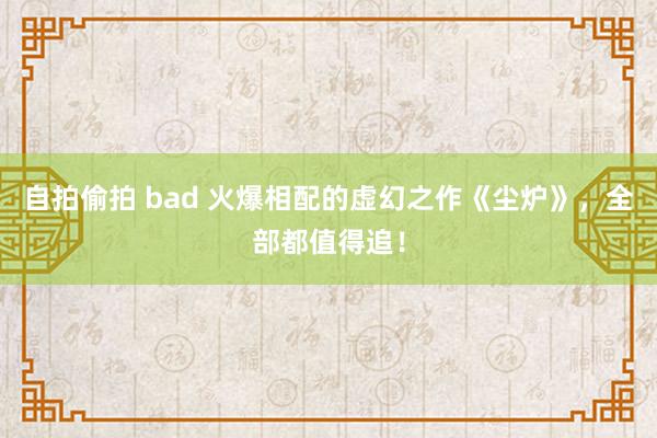 自拍偷拍 bad 火爆相配的虚幻之作《尘炉》，全部都值得追！