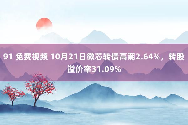 91 免费视频 10月21日微芯转债高潮2.64%，转股溢价率31.09%