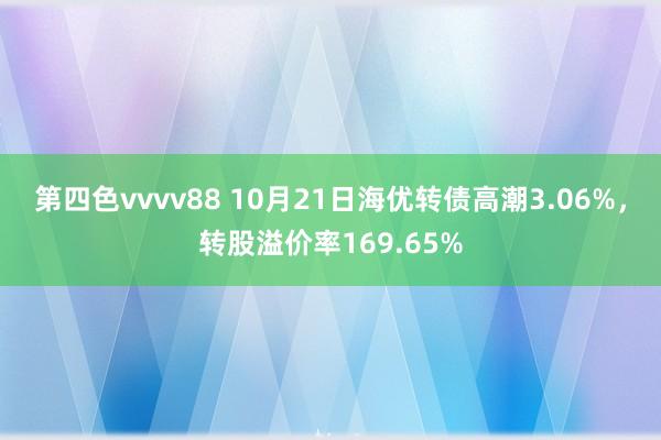 第四色vvvv88 10月21日海优转债高潮3.06%，转股溢价率169.65%