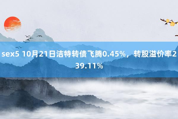 sex5 10月21日洁特转债飞腾0.45%，转股溢价率239.11%