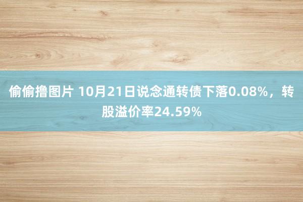 偷偷撸图片 10月21日说念通转债下落0.08%，转股溢价率24.59%