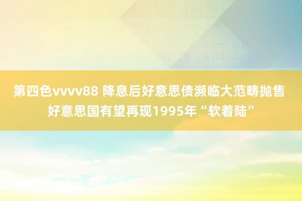 第四色vvvv88 降息后好意思债濒临大范畴抛售 好意思国有望再现1995年“软着陆”