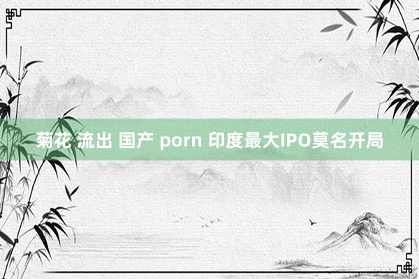 菊花 流出 国产 porn 印度最大IPO莫名开局