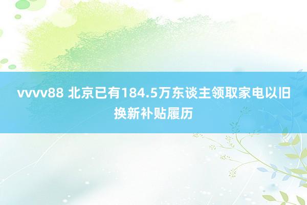 vvvv88 北京已有184.5万东谈主领取家电以旧换新补贴履历