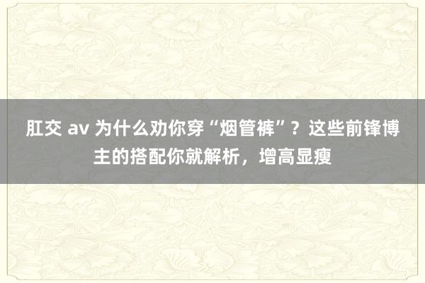 肛交 av 为什么劝你穿“烟管裤”？这些前锋博主的搭配你就解析，增高显瘦