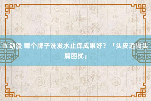 h 动漫 哪个牌子洗发水止痒成果好？「头皮远隔头屑困扰」