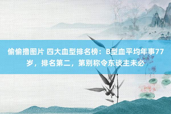 偷偷撸图片 四大血型排名榜：B型血平均年事77岁，排名第二，第别称令东谈主未必