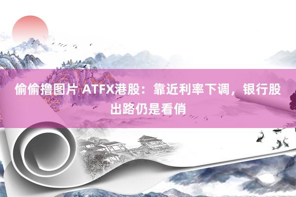 偷偷撸图片 ATFX港股：靠近利率下调，银行股出路仍是看俏