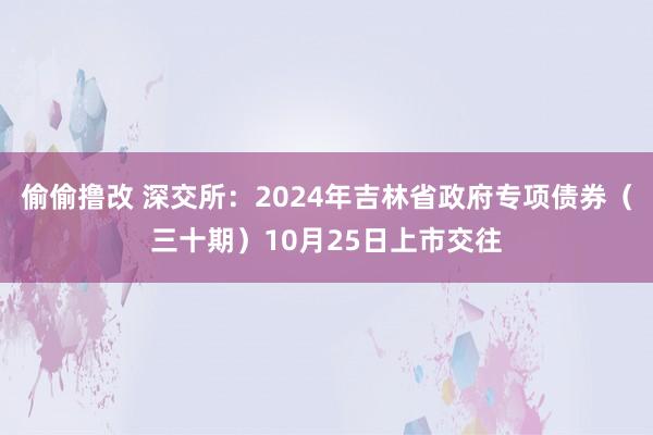 偷偷撸改 深交所：2024年吉林省政府专项债券（三十期）10月25日上市交往