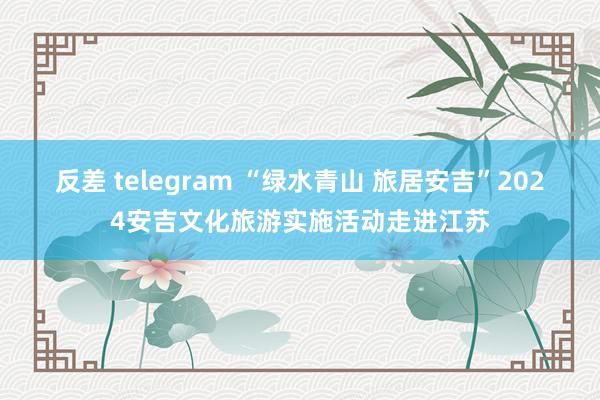 反差 telegram “绿水青山 旅居安吉”2024安吉文化旅游实施活动走进江苏