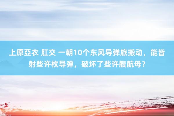 上原亞衣 肛交 一朝10个东风导弹旅搬动，能皆射些许枚导弹，破坏了些许艘航母？