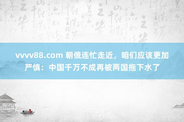 vvvv88.com 朝俄连忙走近，咱们应该更加严慎：中国千万不成再被两国拖下水了