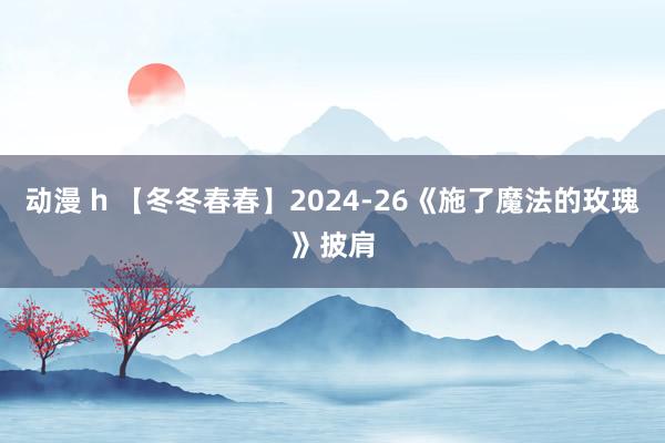 动漫 h 【冬冬春春】2024-26《施了魔法的玫瑰》披肩