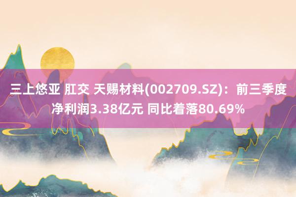 三上悠亚 肛交 天赐材料(002709.SZ)：前三季度净利润3.38亿元 同比着落80.69%