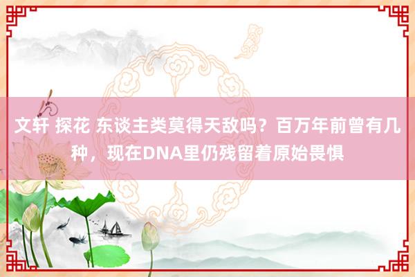 文轩 探花 东谈主类莫得天敌吗？百万年前曾有几种，现在DNA里仍残留着原始畏惧