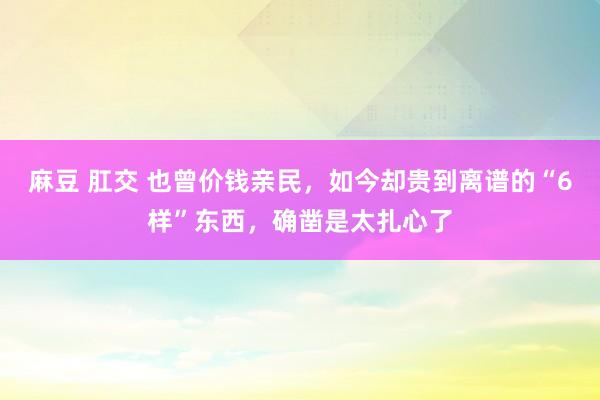 麻豆 肛交 也曾价钱亲民，如今却贵到离谱的“6样”东西，确凿是太扎心了