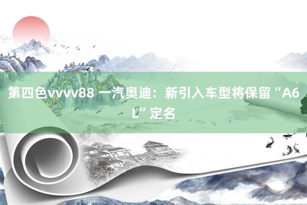 第四色vvvv88 一汽奥迪：新引入车型将保留“A6L”定名