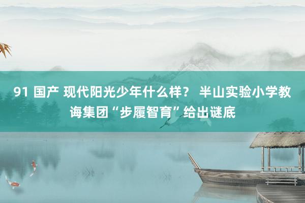 91 国产 现代阳光少年什么样？ 半山实验小学教诲集团“步履智育”给出谜底