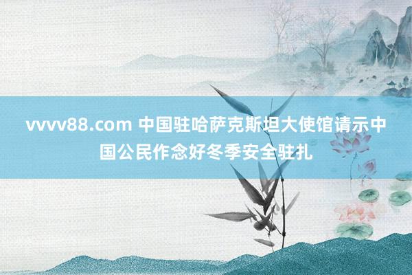 vvvv88.com 中国驻哈萨克斯坦大使馆请示中国公民作念好冬季安全驻扎