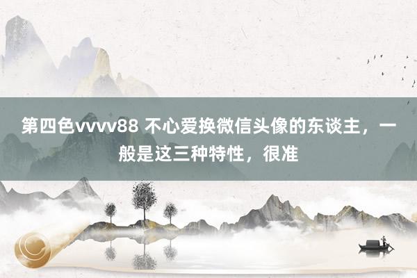 第四色vvvv88 不心爱换微信头像的东谈主，一般是这三种特性，很准