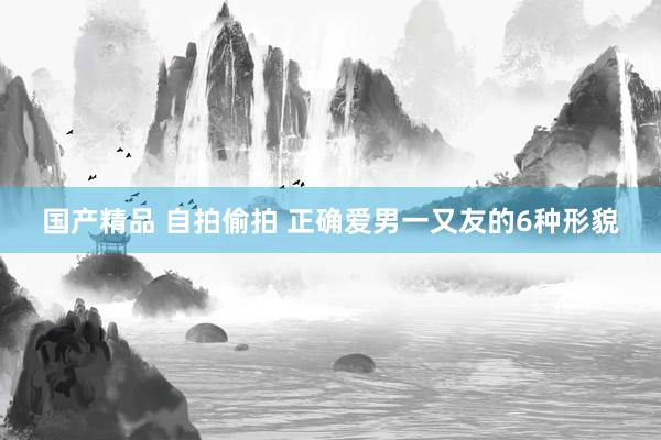 国产精品 自拍偷拍 正确爱男一又友的6种形貌