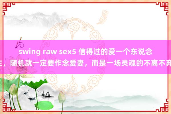 swing raw sex5 信得过的爱一个东说念主，随机就一定要作念爱妻，而是一场灵魂的不离不弃！