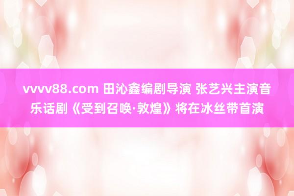 vvvv88.com 田沁鑫编剧导演 张艺兴主演音乐话剧《受到召唤·敦煌》将在冰丝带首演