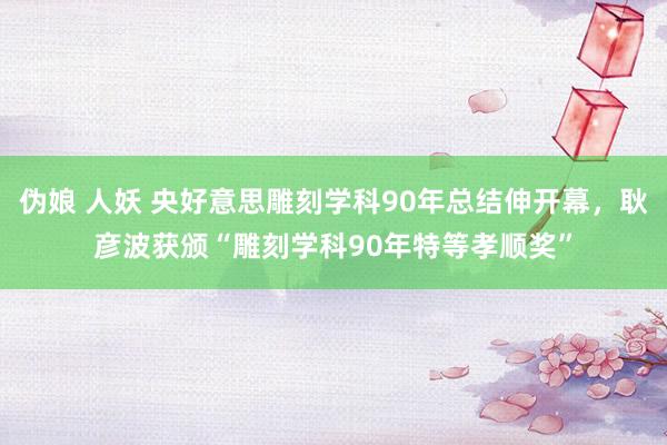 伪娘 人妖 央好意思雕刻学科90年总结伸开幕，耿彦波获颁“雕刻学科90年特等孝顺奖”