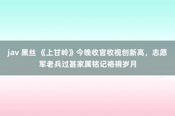 jav 黑丝 《上甘岭》今晚收官收视创新高，志愿军老兵过甚家属铭记袼褙岁月