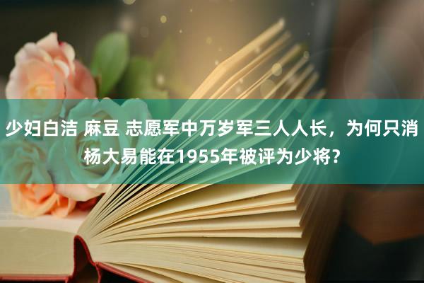 少妇白洁 麻豆 志愿军中万岁军三人人长，为何只消杨大易能在1955年被评为少将？