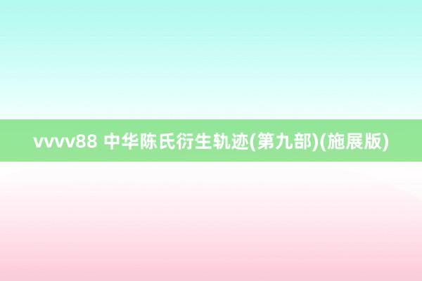 vvvv88 中华陈氏衍生轨迹(第九部)(施展版)