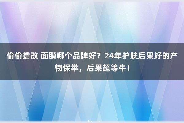 偷偷撸改 面膜哪个品牌好？24年护肤后果好的产物保举，后果超等牛！