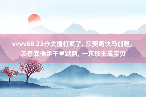 vvvv88 23分大捷打疯了， 东契奇快马加鞭， 汤普森插足千里默期， 一东谈主成宝贝