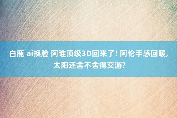 白鹿 ai换脸 阿谁顶级3D回来了! 阿伦手感回暖， 太阳还舍不舍得交游?